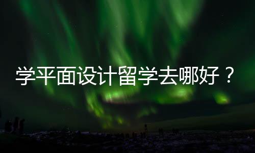 学平面设计留学去哪好？全球平面设计院校一览